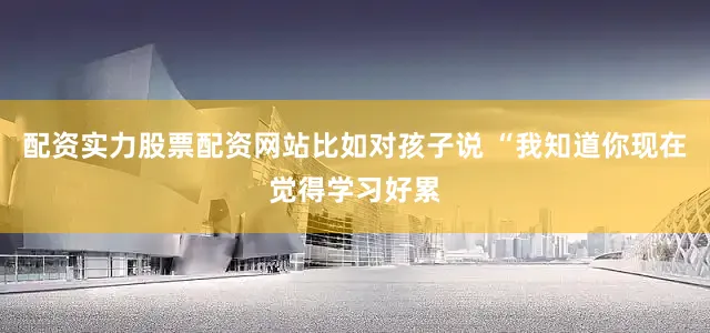 配资实力股票配资网站比如对孩子说 “我知道你现在觉得学习好累