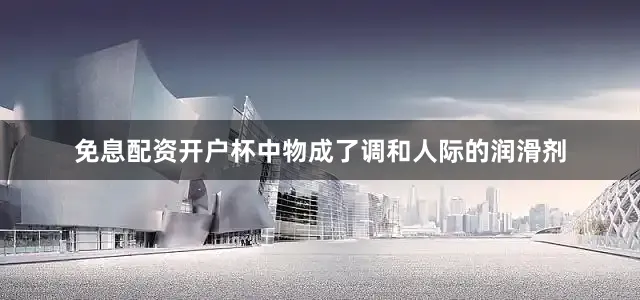 免息配资开户杯中物成了调和人际的润滑剂