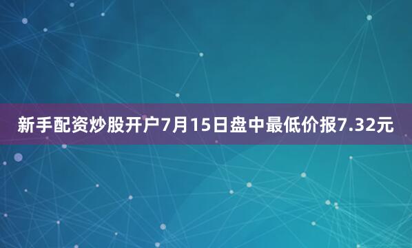 新手配资炒股开户7月15日盘中最低价报7.32元