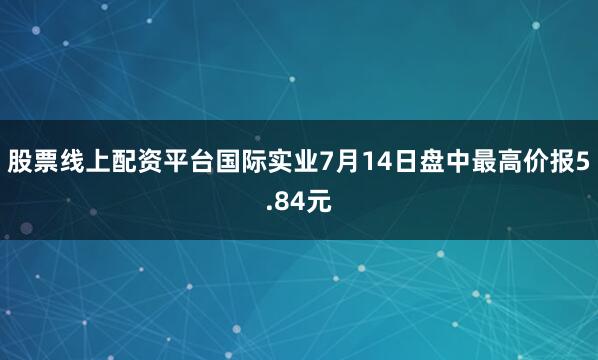 股票线上配资平台国际实业7月14日盘中最高价报5.84元