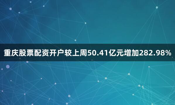 重庆股票配资开户较上周50.41亿元增加282.98%