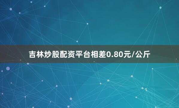 吉林炒股配资平台相差0.80元/公斤