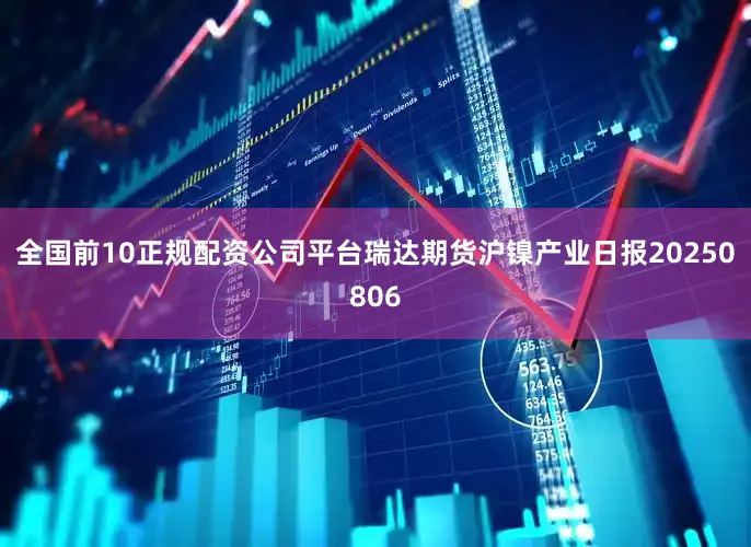 全国前10正规配资公司平台瑞达期货沪镍产业日报20250806
