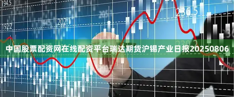 中国股票配资网在线配资平台瑞达期货沪锡产业日报20250806