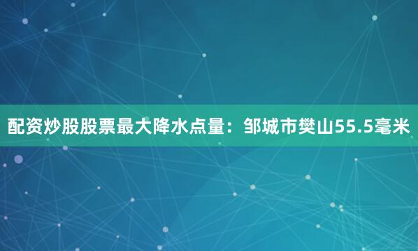 配资炒股股票最大降水点量：邹城市樊山55.5毫米