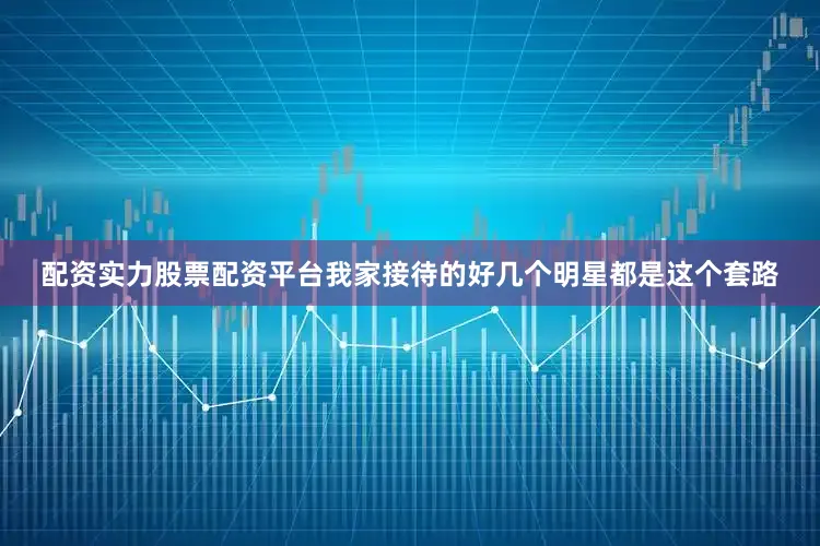 配资实力股票配资平台我家接待的好几个明星都是这个套路