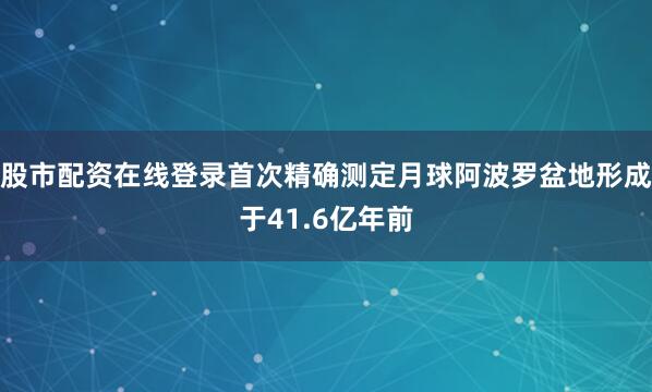 股市配资在线登录首次精确测定月球阿波罗盆地形成于41.6亿年前