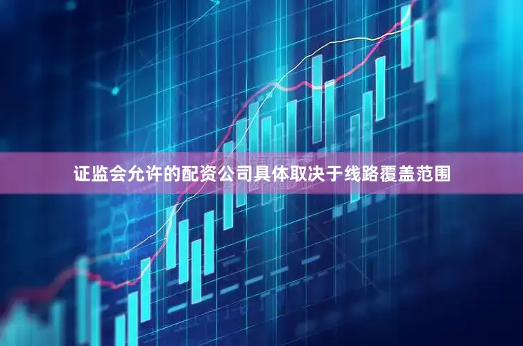 证监会允许的配资公司具体取决于线路覆盖范围