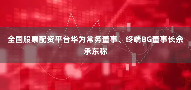 全国股票配资平台华为常务董事、终端BG董事长余承东称