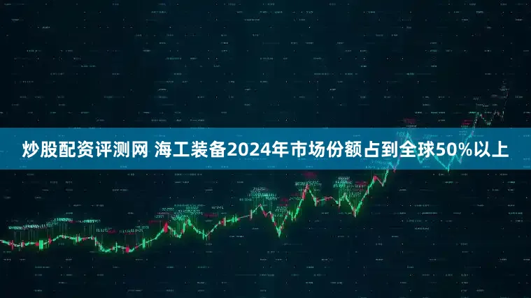 炒股配资评测网 　　海工装备2024年市场份额占到全球50%以上